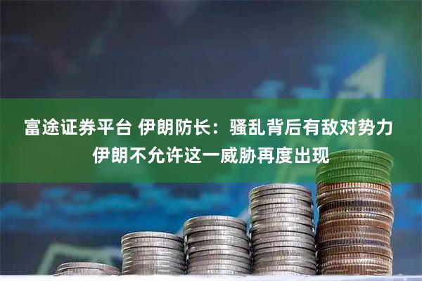 富途证券平台 伊朗防长：骚乱背后有敌对势力 伊朗不允许这一威胁再度出现