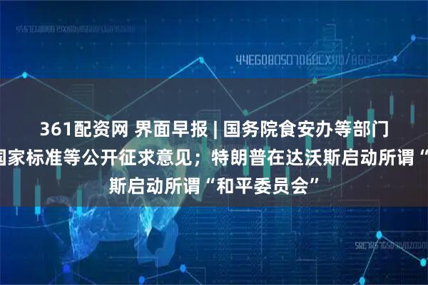 361配资网 界面早报 | 国务院食安办等部门将对预制菜国家标准等公开征求意见；特朗普在达沃斯启动所谓“和平委员会”