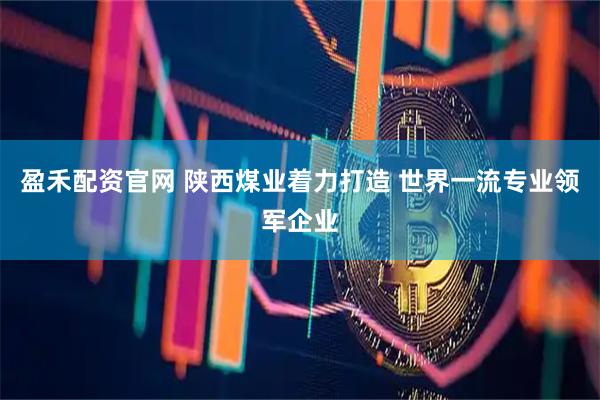盈禾配资官网 陕西煤业着力打造 世界一流专业领军企业