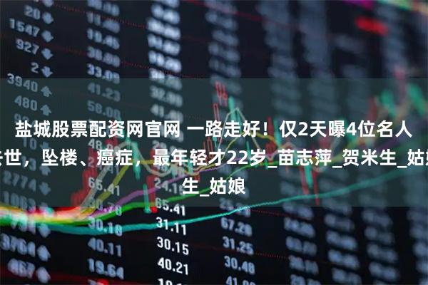 盐城股票配资网官网 一路走好！仅2天曝4位名人去世，坠楼、癌症，最年轻才22岁_苗志萍_贺米生_姑娘