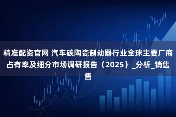 精准配资官网 汽车碳陶瓷制动器行业全球主要厂商占有率及细分市场调研报告（2025）_分析_销售