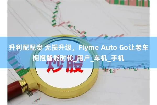 升利配配资 无损升级，Flyme Auto Go让老车拥抱智能时代_用户_车机_手机