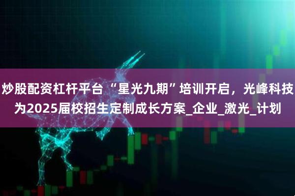 炒股配资杠杆平台 “星光九期”培训开启，光峰科技为2025届校招生定制成长方案_企业_激光_计划