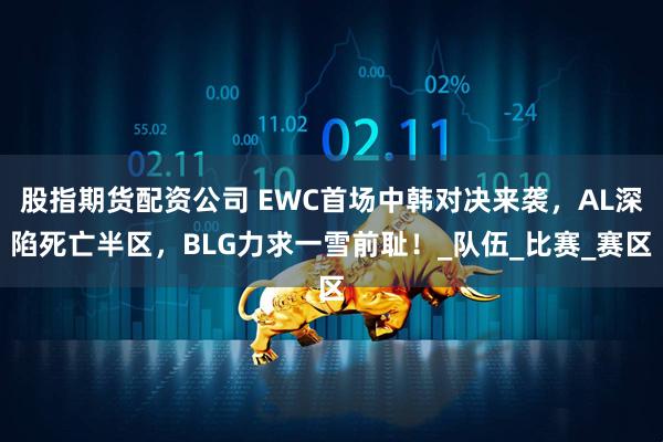 股指期货配资公司 EWC首场中韩对决来袭，AL深陷死亡半区，BLG力求一雪前耻！_队伍_比赛_赛区