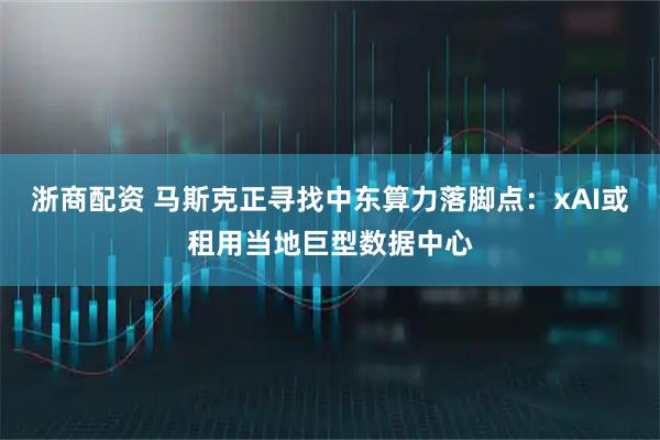 浙商配资 马斯克正寻找中东算力落脚点：xAI或租用当地巨型数据中心