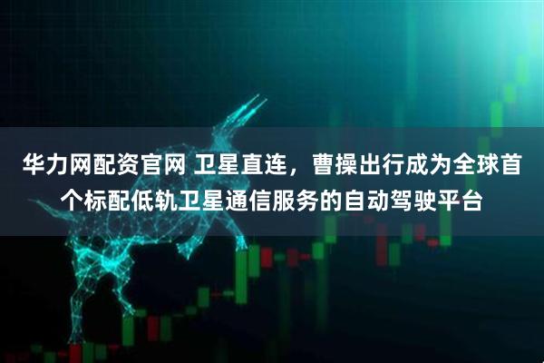 华力网配资官网 卫星直连，曹操出行成为全球首个标配低轨卫星通信服务的自动驾驶平台