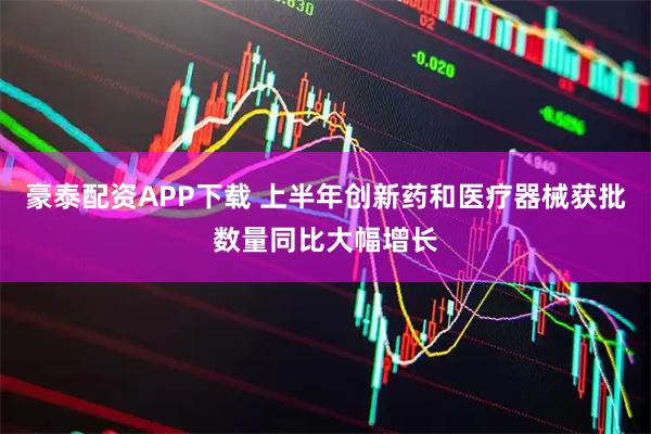 豪泰配资APP下载 上半年创新药和医疗器械获批数量同比大幅增长