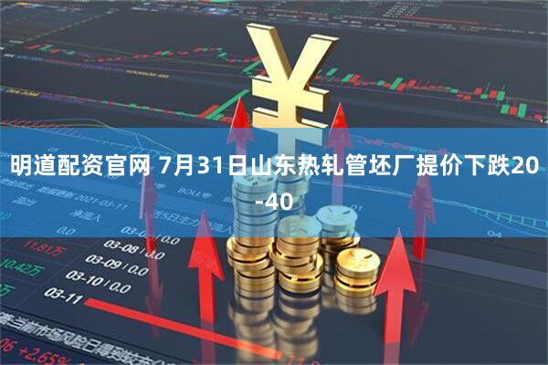 明道配资官网 7月31日山东热轧管坯厂提价下跌20-40