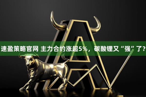 速盈策略官网 主力合约涨超5%，碳酸锂又“强”了？