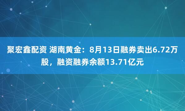 聚宏鑫配资 湖南黄金：8月13日融券卖出6.72万股，融资融券余额13.71亿元