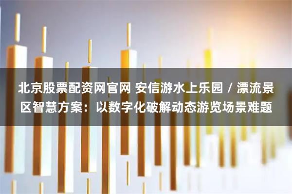 北京股票配资网官网 安信游水上乐园 / 漂流景区智慧方案：以数字化破解动态游览场景难题
