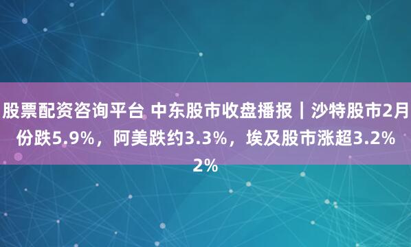 股票配资咨询平台 中东股市收盘播报｜沙特股市2月份跌5.9%，阿美跌约3.3%，埃及股市涨超3.2%