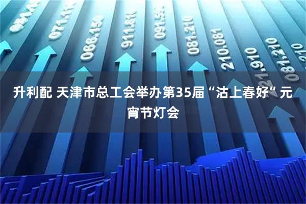 升利配 天津市总工会举办第35届“沽上春好”元宵节灯会