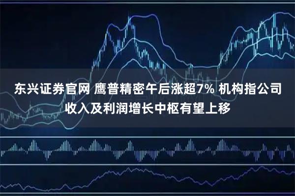 东兴证券官网 鹰普精密午后涨超7% 机构指公司收入及利润增长中枢有望上移