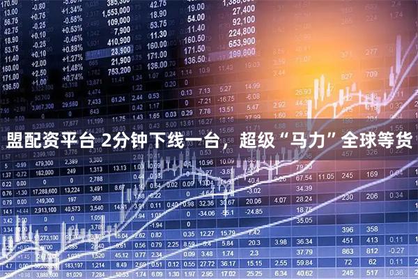 盟配资平台 2分钟下线一台，超级“马力”全球等货